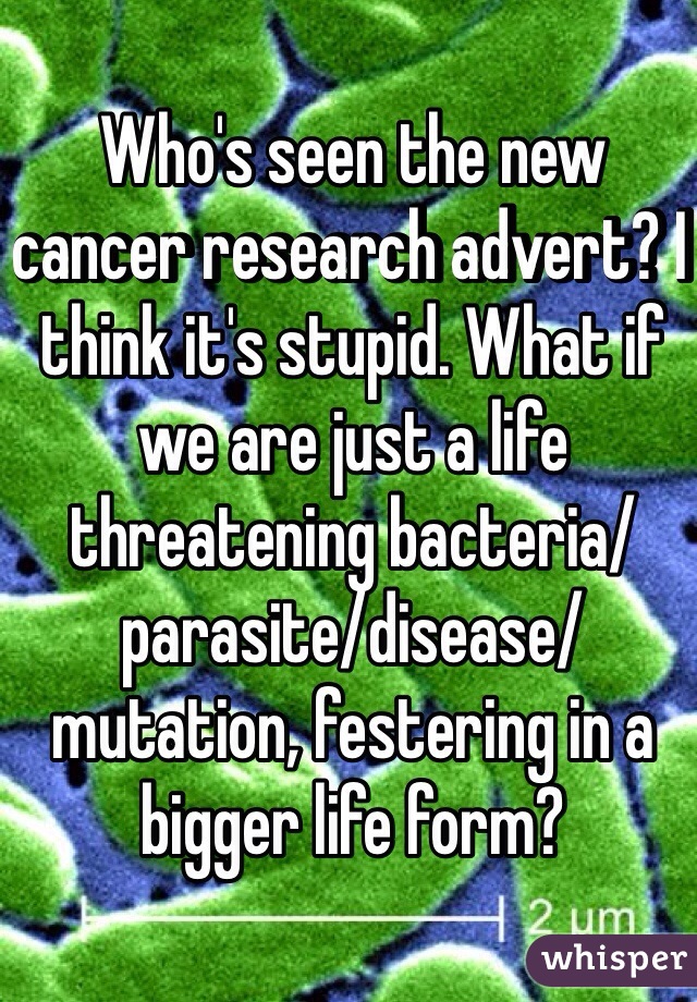 Who's seen the new cancer research advert? I think it's stupid. What if we are just a life threatening bacteria/parasite/disease/mutation, festering in a bigger life form?