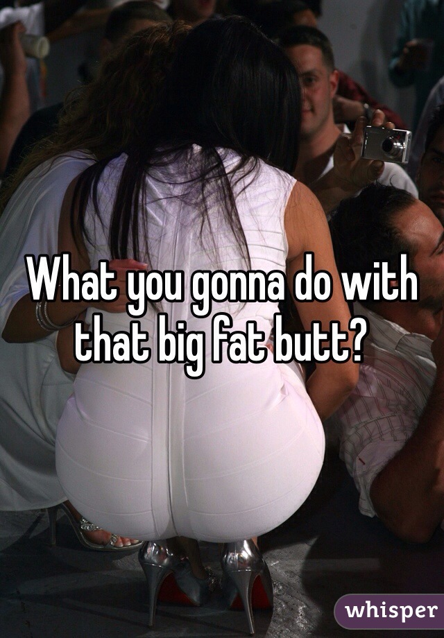 What you gonna do with that big fat butt?