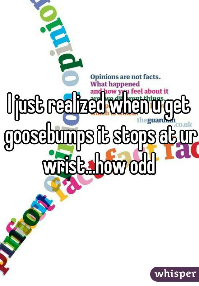 I just realized when u get goosebumps it stops at ur wrist...how odd 