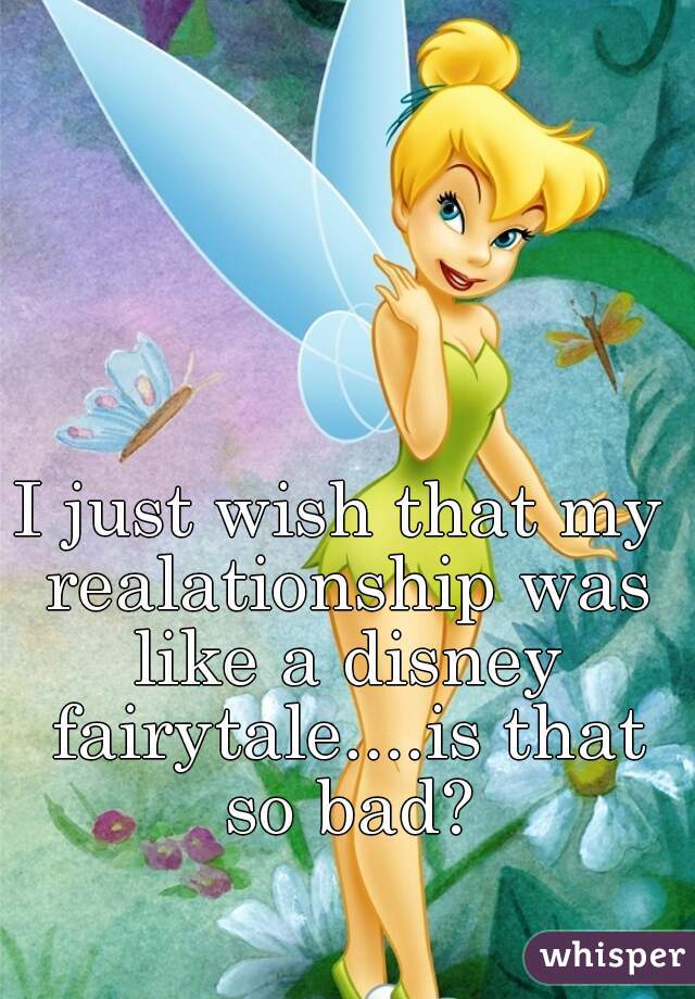 I just wish that my realationship was like a disney fairytale....is that so bad?