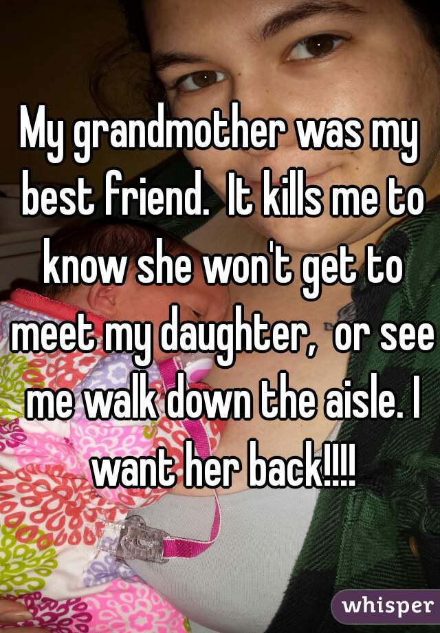 My grandmother was my best friend.  It kills me to know she won't get to meet my daughter,  or see me walk down the aisle. I want her back!!!!