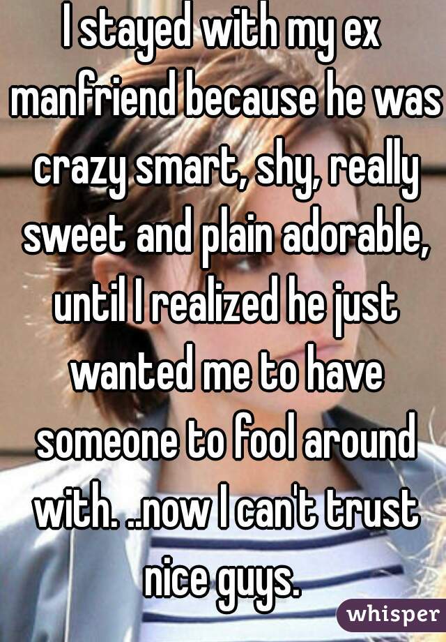 I stayed with my ex manfriend because he was crazy smart, shy, really sweet and plain adorable, until I realized he just wanted me to have someone to fool around with. ..now I can't trust nice guys. 
