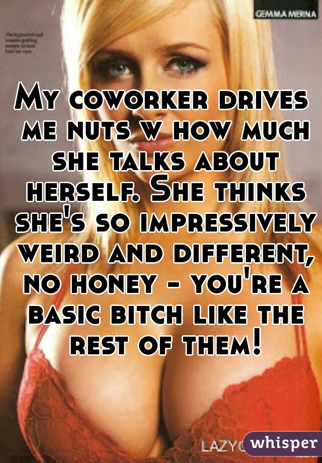 My coworker drives me nuts w how much she talks about herself. She thinks she's so impressively weird and different, no honey - you're a basic bitch like the rest of them!