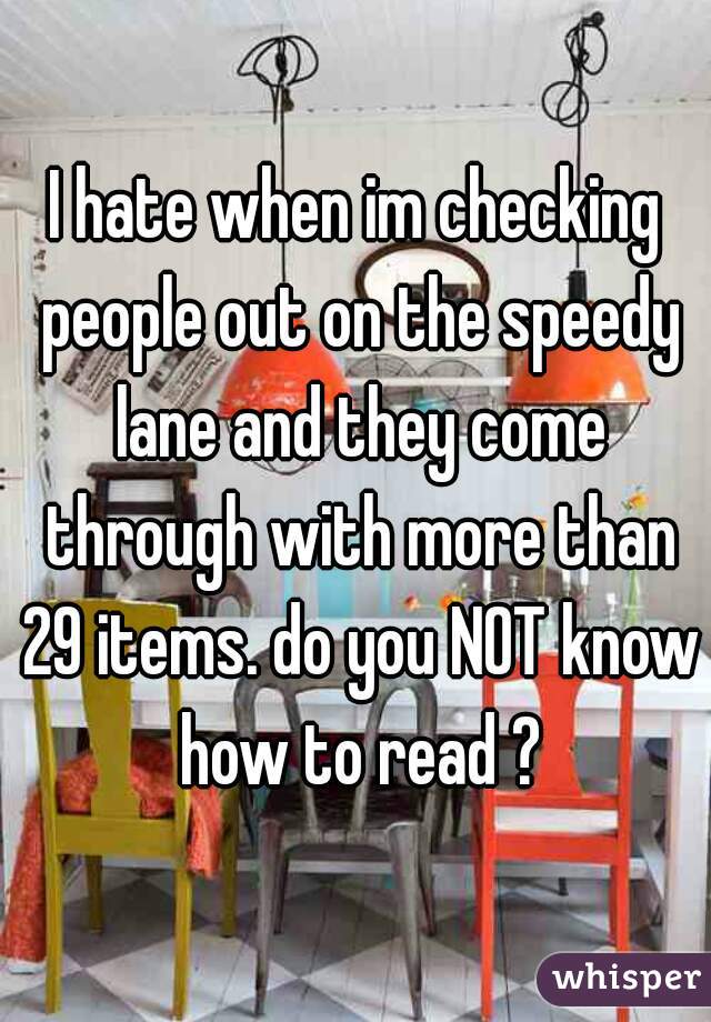 I hate when im checking people out on the speedy lane and they come through with more than 29 items. do you NOT know how to read ?