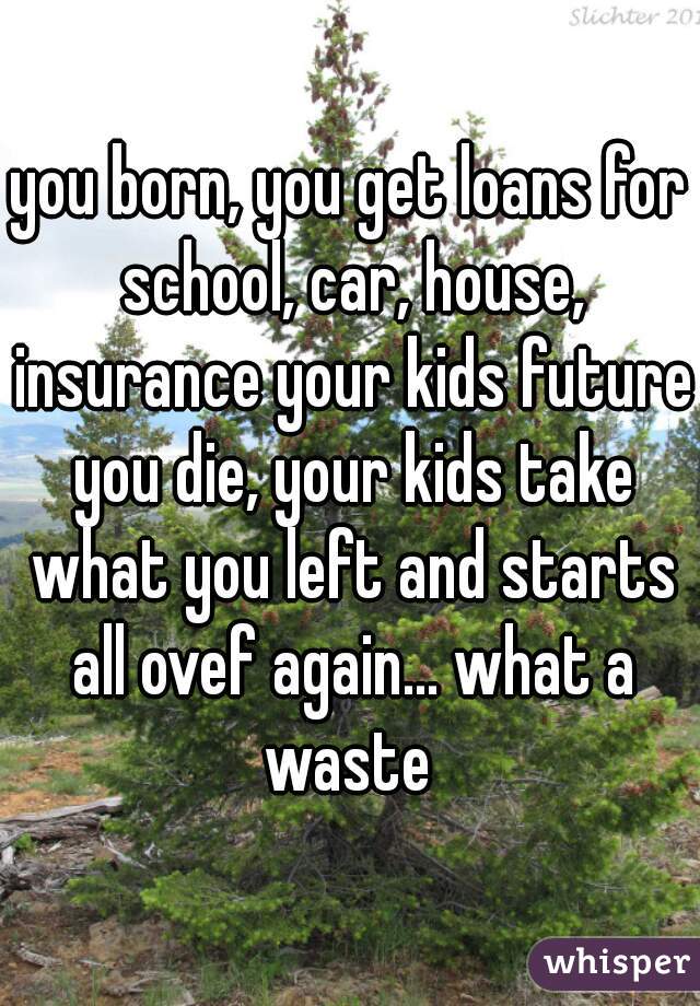 you born, you get loans for school, car, house, insurance your kids future you die, your kids take what you left and starts all ovef again... what a waste 