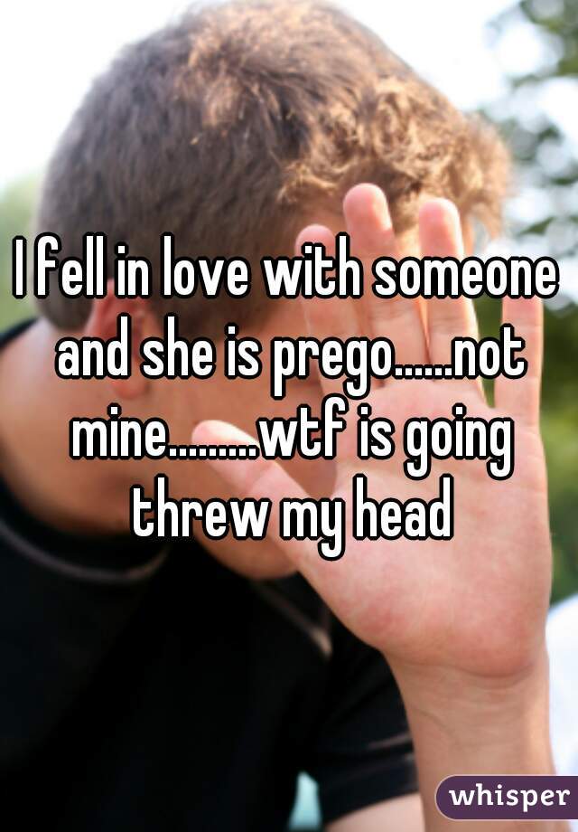I fell in love with someone and she is prego......not mine.........wtf is going threw my head