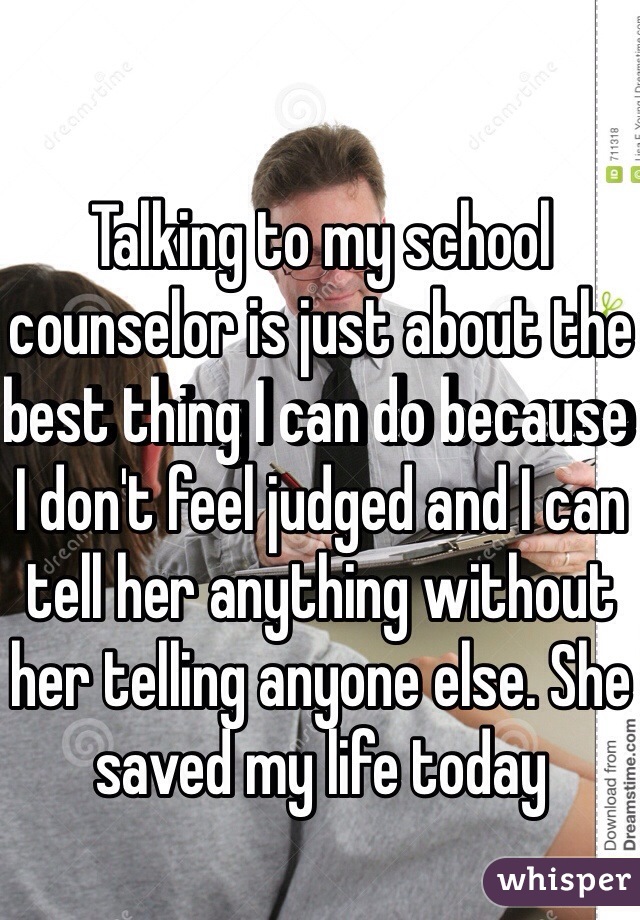 Talking to my school counselor is just about the best thing I can do because I don't feel judged and I can tell her anything without her telling anyone else. She saved my life today