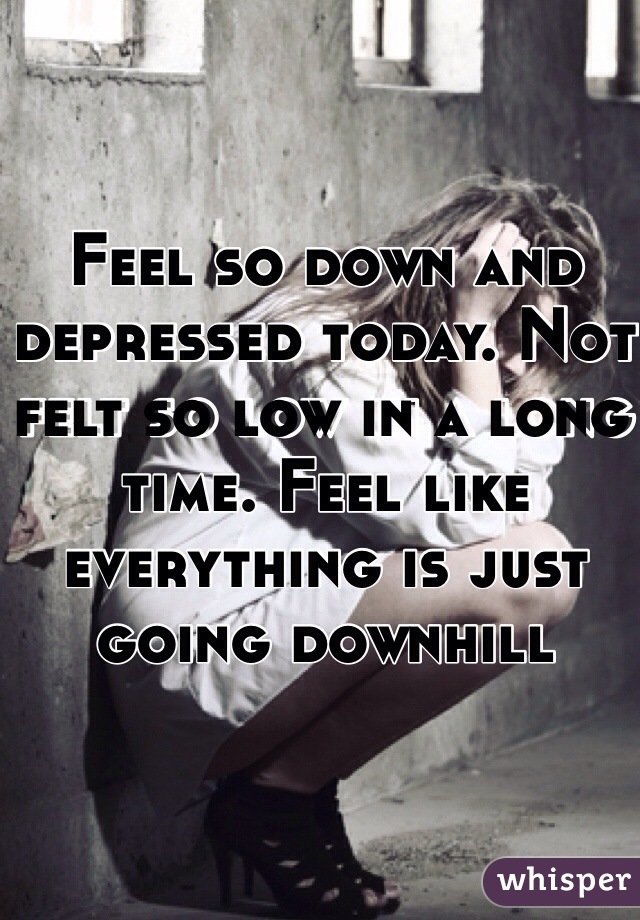 Feel so down and depressed today. Not felt so low in a long time. Feel like everything is just going downhill 