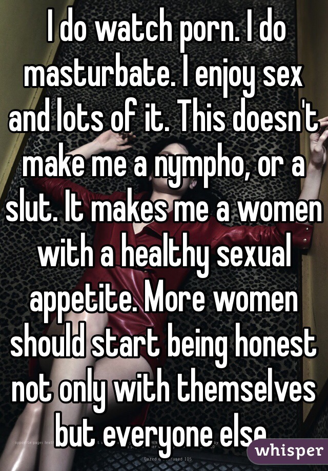  I do watch porn. I do masturbate. I enjoy sex and lots of it. This doesn't make me a nympho, or a slut. It makes me a women with a healthy sexual appetite. More women should start being honest not only with themselves but everyone else.