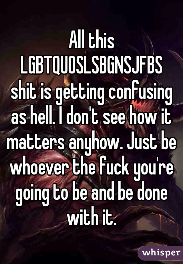All this LGBTQUOSLSBGNSJFBS
shit is getting confusing as hell. I don't see how it matters anyhow. Just be whoever the fuck you're going to be and be done with it.