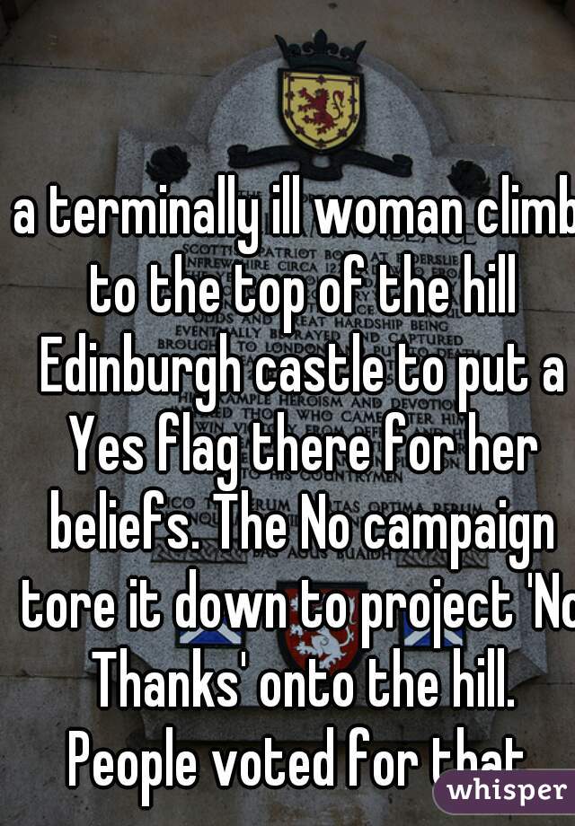 a terminally ill woman climb to the top of the hill Edinburgh castle to put a Yes flag there for her beliefs. The No campaign tore it down to project 'No Thanks' onto the hill. People voted for that.