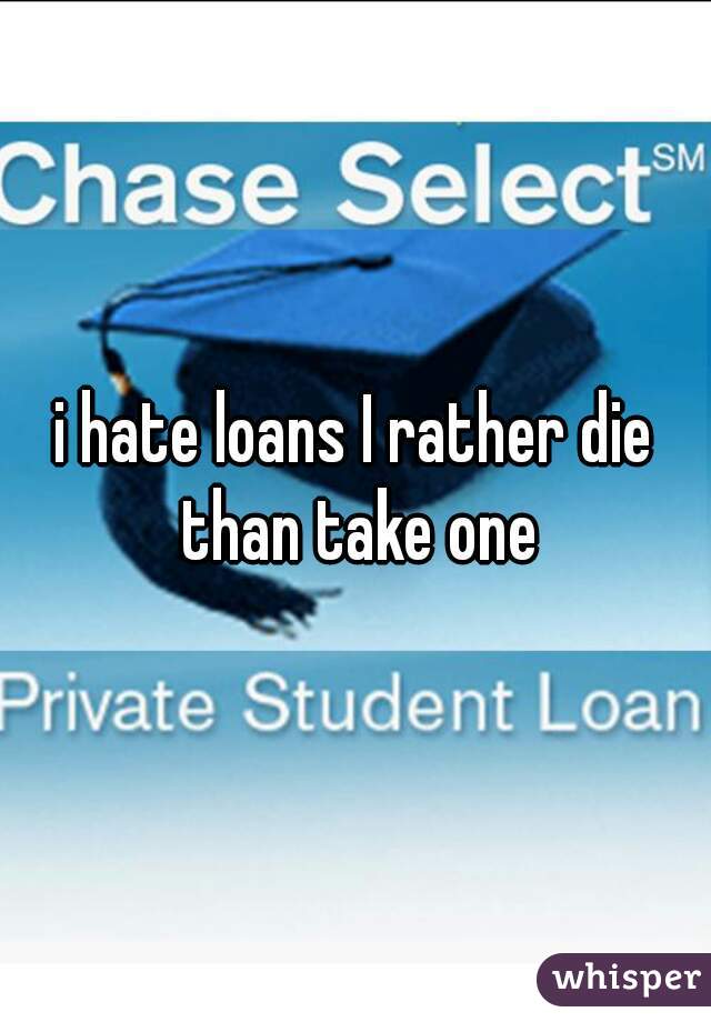 i hate loans I rather die than take one