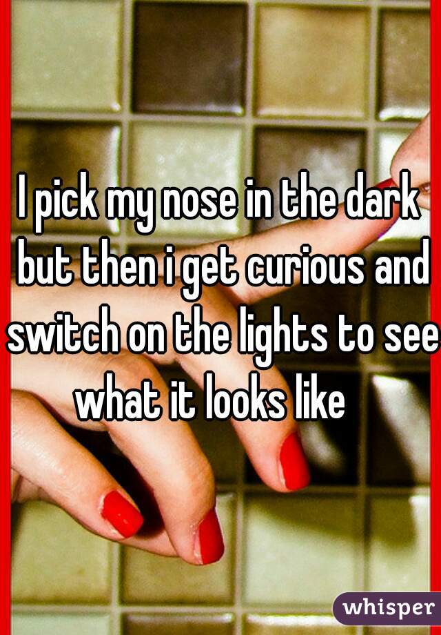 I pick my nose in the dark but then i get curious and switch on the lights to see what it looks like   