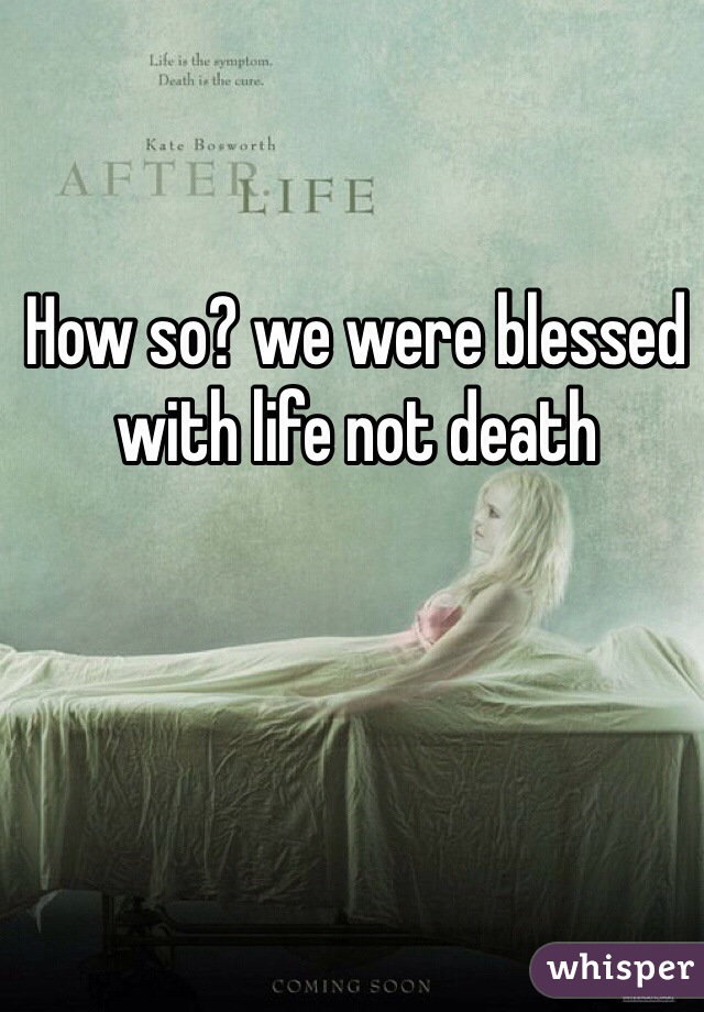How so? we were blessed with life not death 