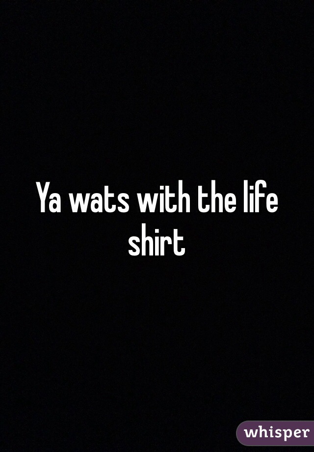 Ya wats with the life shirt