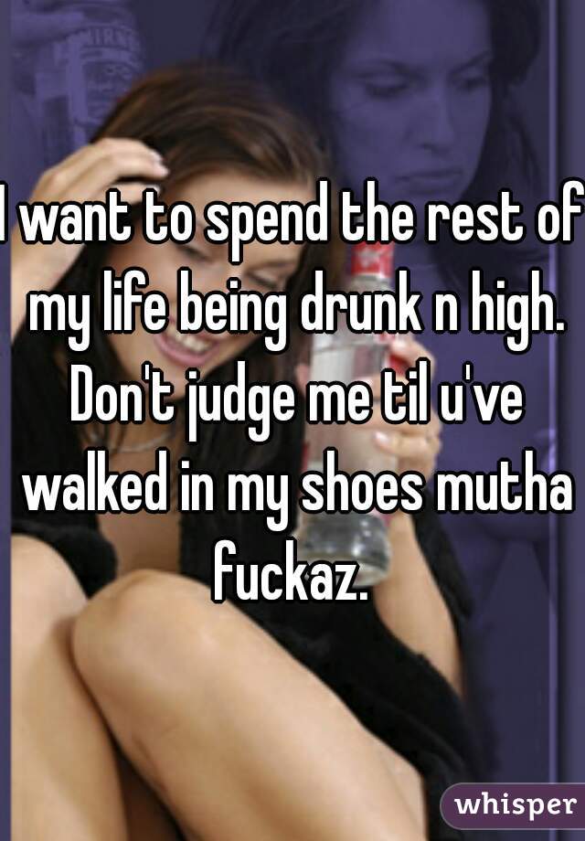 I want to spend the rest of my life being drunk n high. Don't judge me til u've walked in my shoes mutha fuckaz. 