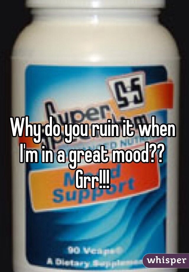 Why do you ruin it when I'm in a great mood?? Grr!!!