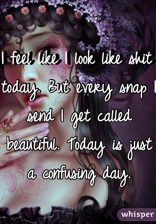 I feel like I look like shit today. But every snap I send I get called beautiful. Today is just a confusing day.
