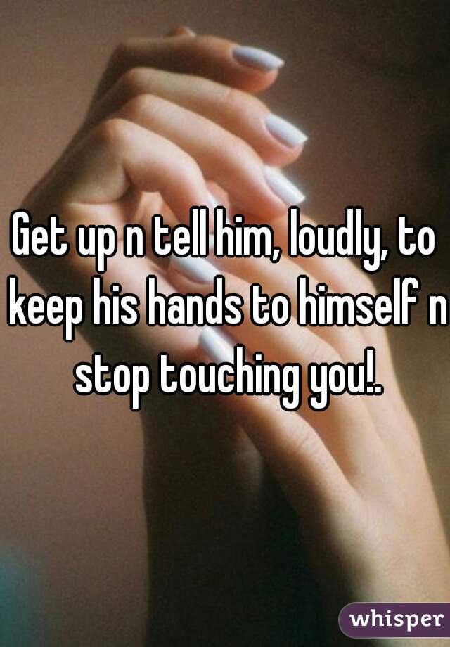 Get up n tell him, loudly, to keep his hands to himself n stop touching you!.