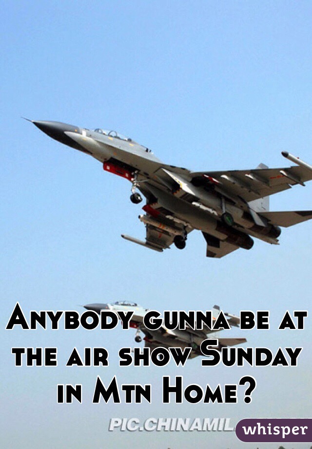 Anybody gunna be at the air show Sunday in Mtn Home?