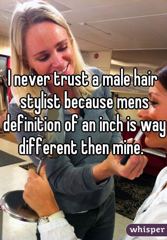 I never trust a male hair stylist because mens definition of an inch is way different then mine.  