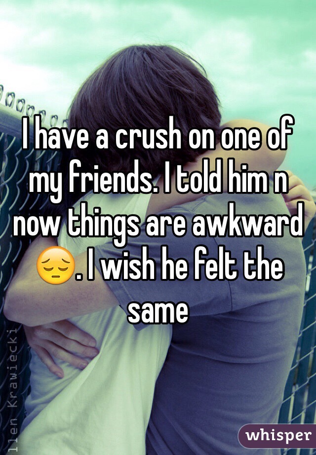 I have a crush on one of my friends. I told him n now things are awkward 😔. I wish he felt the same 