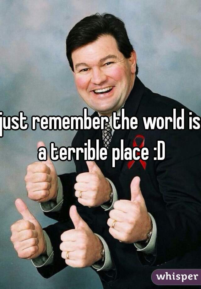 just remember the world is a terrible place :D