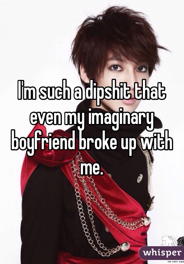 I'm such a dipshit that even my imaginary boyfriend broke up with me.