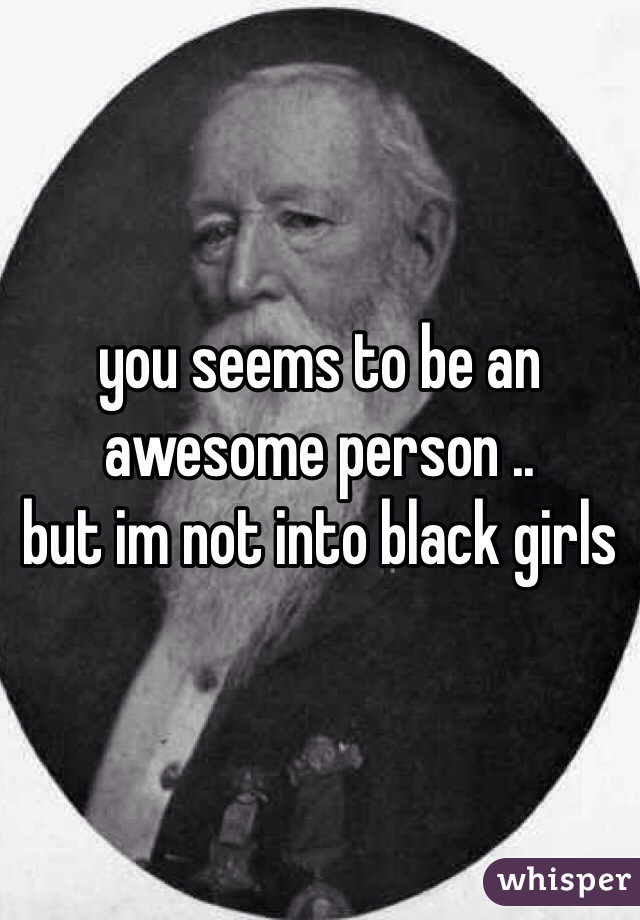 you seems to be an awesome person .. 
but im not into black girls 