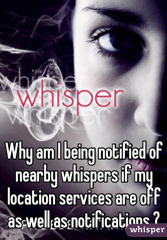 Why am I being notified of nearby whispers if my location services are off as well as notifications ?