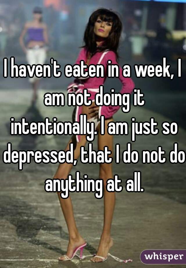 I haven't eaten in a week, I am not doing it intentionally. I am just so depressed, that I do not do anything at all.