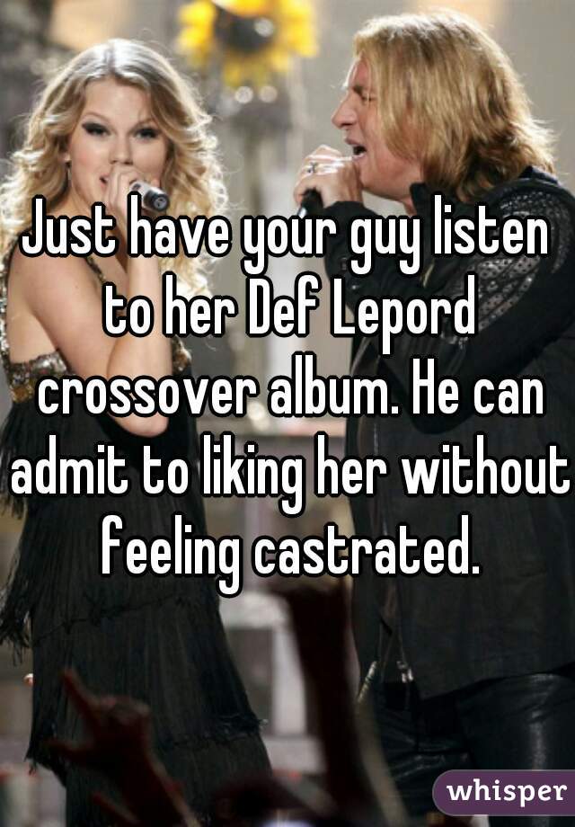 Just have your guy listen to her Def Lepord crossover album. He can admit to liking her without feeling castrated.