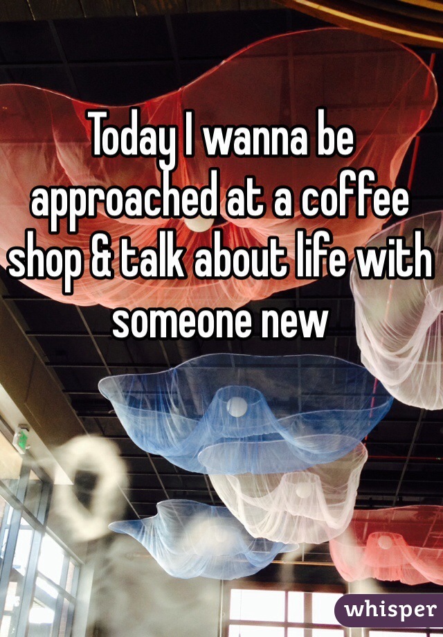 Today I wanna be approached at a coffee shop & talk about life with someone new