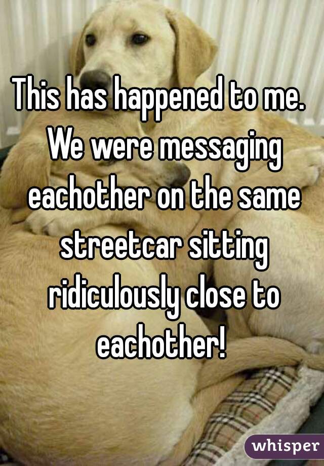 This has happened to me.  We were messaging eachother on the same streetcar sitting ridiculously close to eachother! 