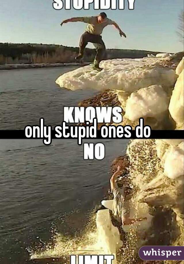 only stupid ones do