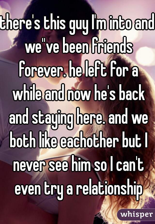 there's this guy I'm into and we''ve been friends forever. he left for a while and now he's back and staying here. and we both like eachother but I never see him so I can't even try a relationship