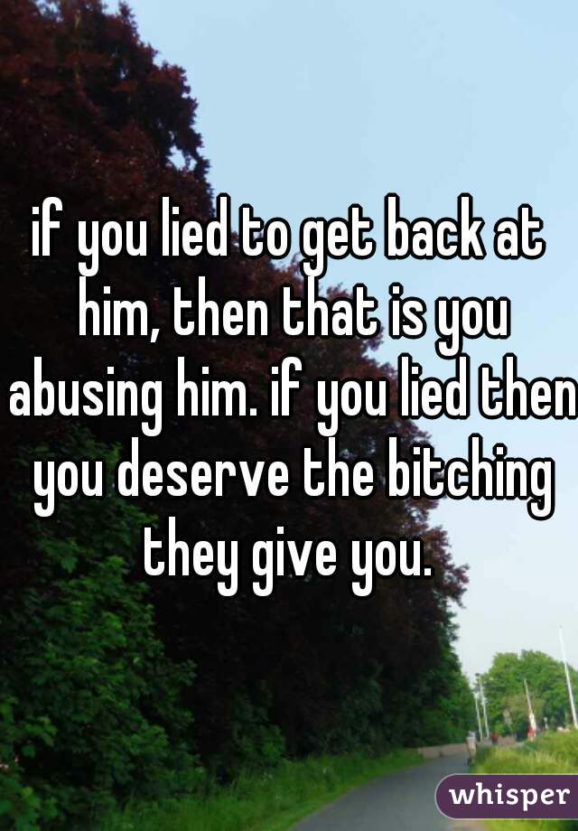 if you lied to get back at him, then that is you abusing him. if you lied then you deserve the bitching they give you. 