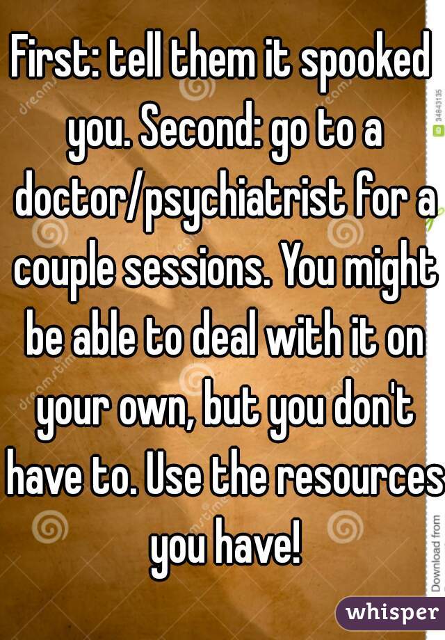 First: tell them it spooked you. Second: go to a doctor/psychiatrist for a couple sessions. You might be able to deal with it on your own, but you don't have to. Use the resources you have!