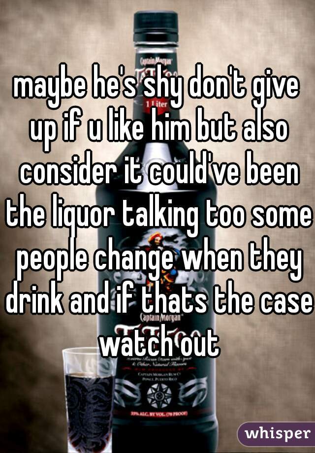 maybe he's shy don't give up if u like him but also consider it could've been the liquor talking too some people change when they drink and if thats the case watch out