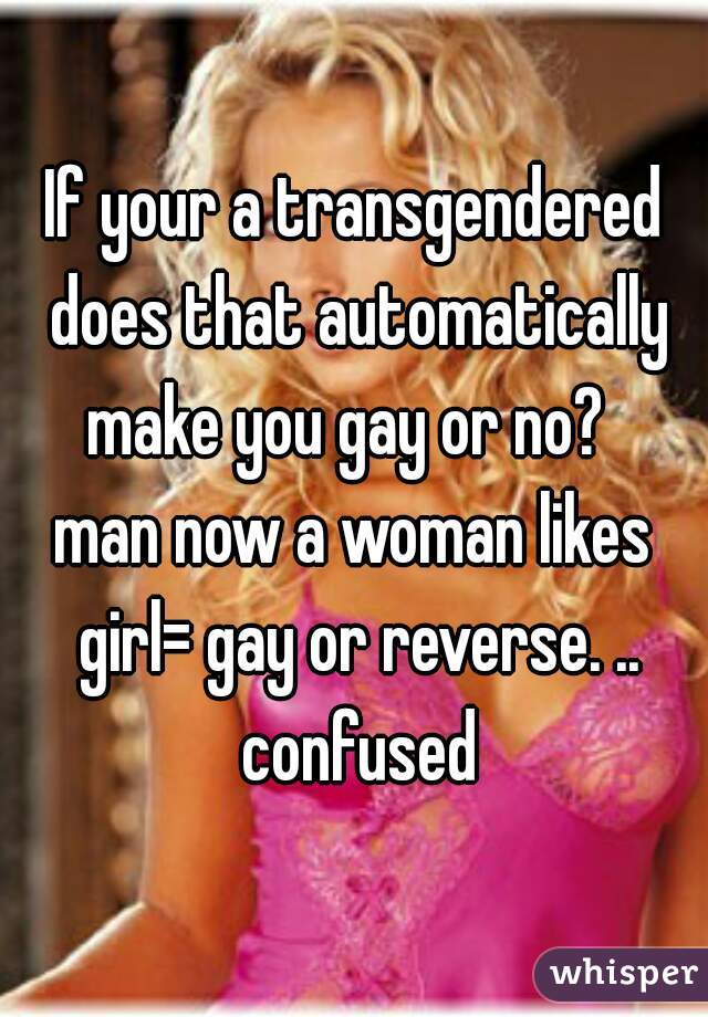 If your a transgendered does that automatically make you gay or no?  
man now a woman likes girl= gay or reverse. .. confused