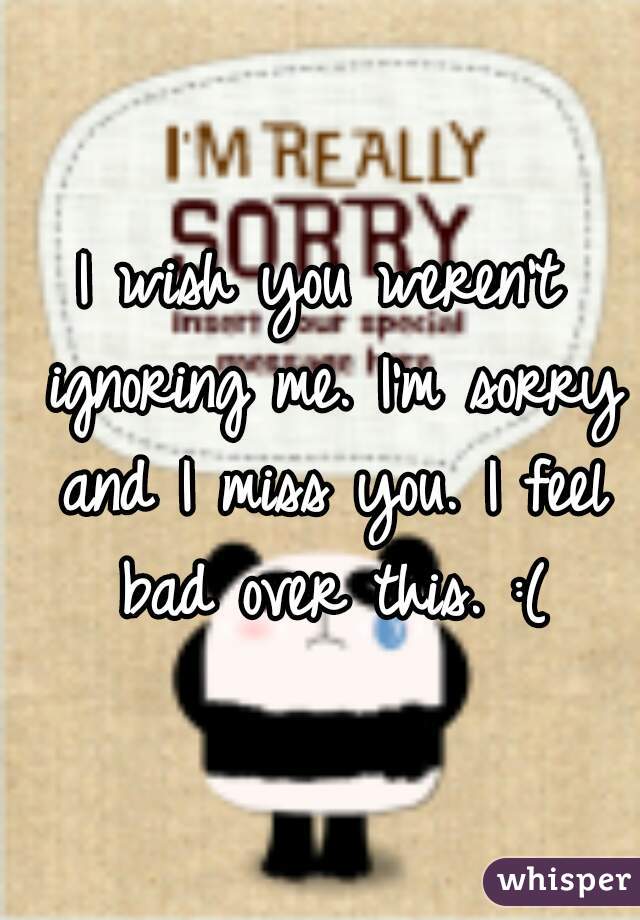 I wish you weren't ignoring me. I'm sorry and I miss you. I feel bad over this. :(