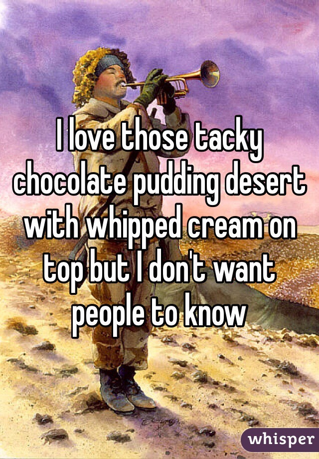 I love those tacky chocolate pudding desert with whipped cream on top but I don't want people to know