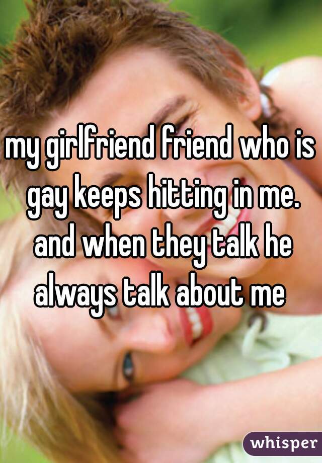 my girlfriend friend who is gay keeps hitting in me. and when they talk he always talk about me 