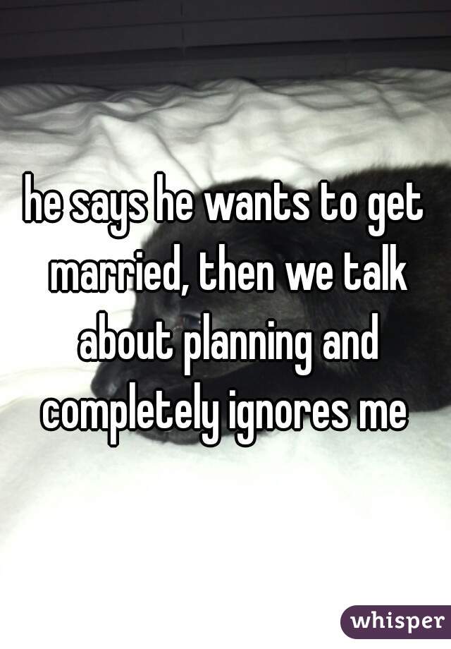 he says he wants to get married, then we talk about planning and completely ignores me 