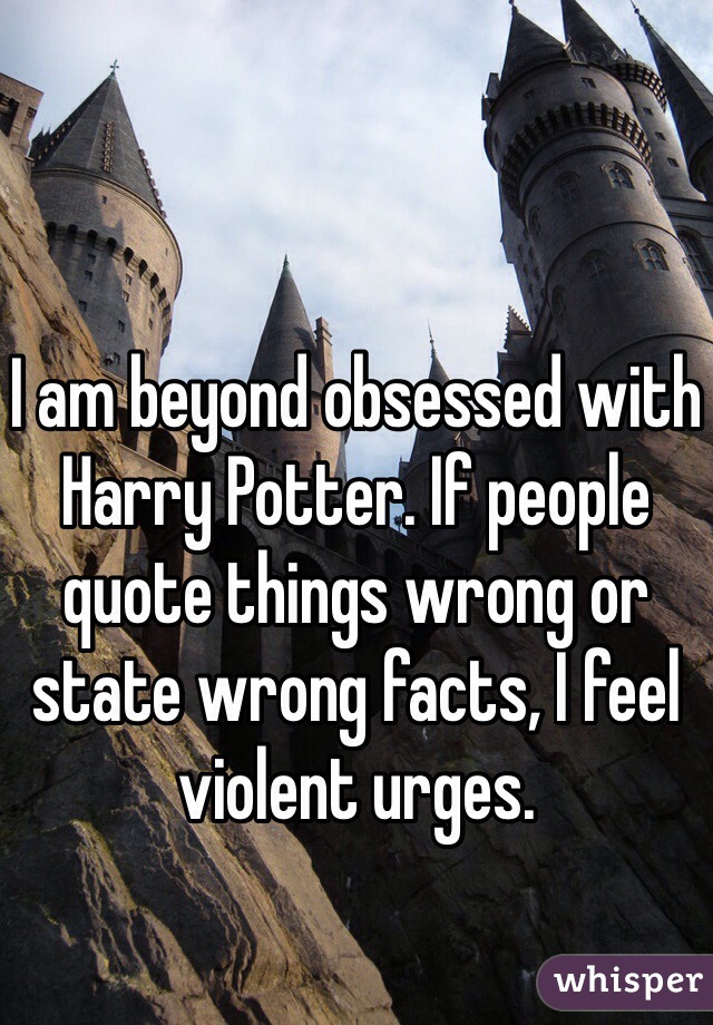 I am beyond obsessed with Harry Potter. If people quote things wrong or state wrong facts, I feel violent urges. 