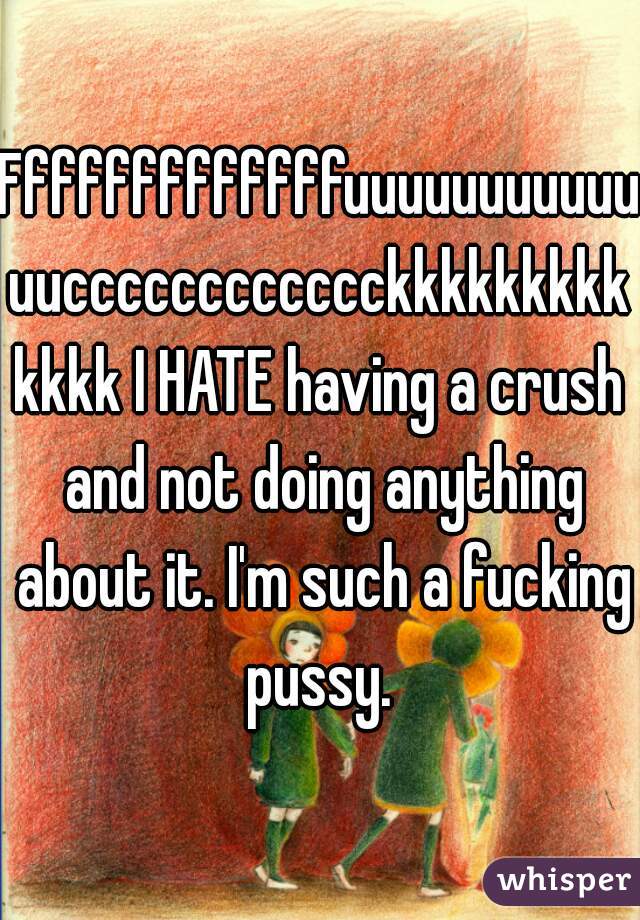 Fffffffffffffuuuuuuuuuuuuucccccccccccckkkkkkkkkkkkk I HATE having a crush and not doing anything about it. I'm such a fucking pussy. 