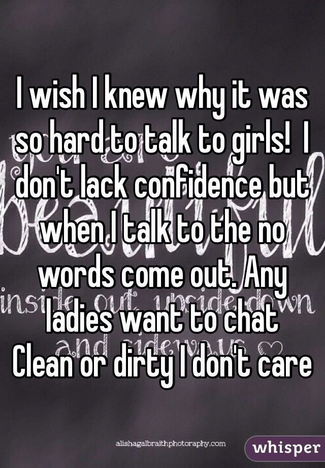 I wish I knew why it was so hard to talk to girls!  I don't lack confidence but when I talk to the no words come out. Any ladies want to chat
Clean or dirty I don't care