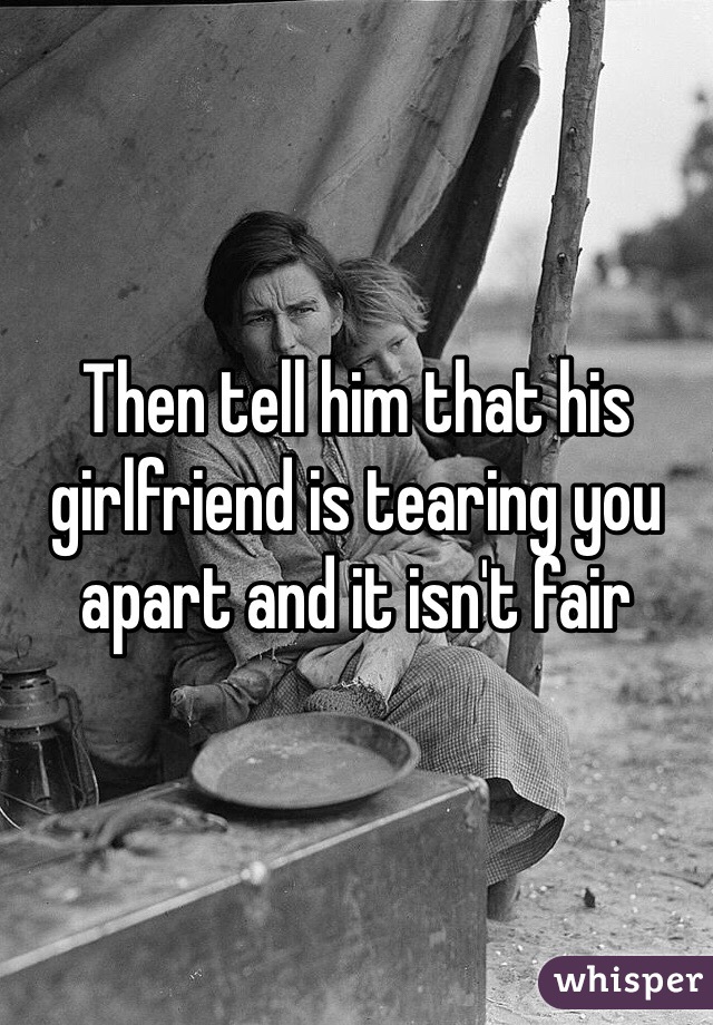 Then tell him that his girlfriend is tearing you apart and it isn't fair