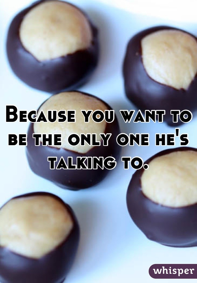 Because you want to be the only one he's talking to.