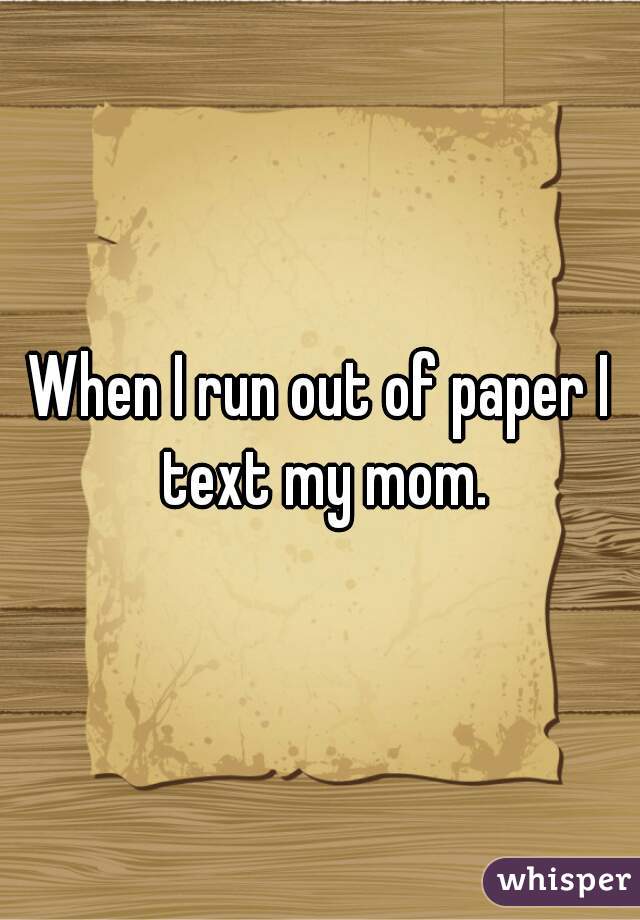 When I run out of paper I text my mom.